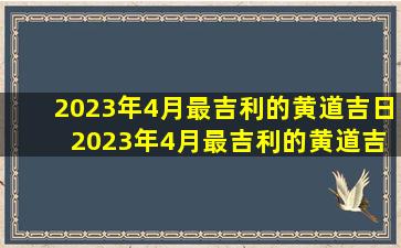 2023年4月最吉利的黄道吉日 2023年4月最吉利的黄道吉日：黄道吉日查询
